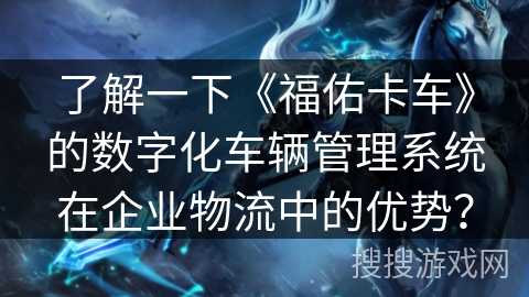 了解一下《福佑卡车》的数字化车辆管理系统在企业物流中的优势？