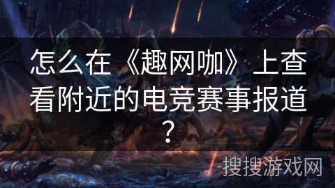 怎么在《趣网咖》上查看附近的电竞赛事报道？