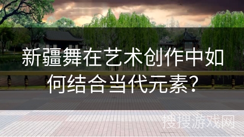 新疆舞在艺术创作中如何结合当代元素？