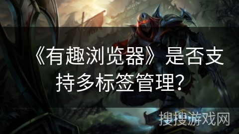 《有趣浏览器》是否支持多标签管理? 《有趣浏览器》是否支持多标签管理?