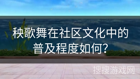 秧歌舞在社区文化中的普及程度如何？
