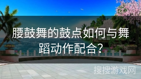 腰鼓舞的鼓点如何与舞蹈动作配合？