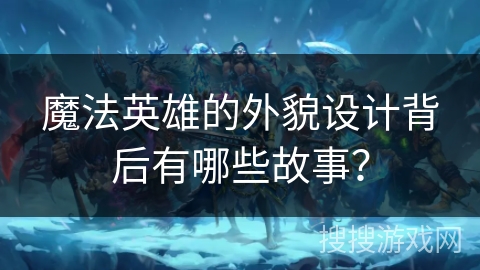 魔法英雄的外貌设计背后有哪些故事？