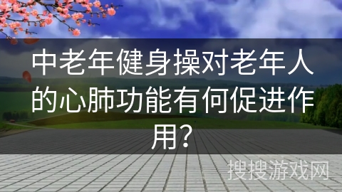 中老年健身操对老年人的心肺功能有何促进作用？