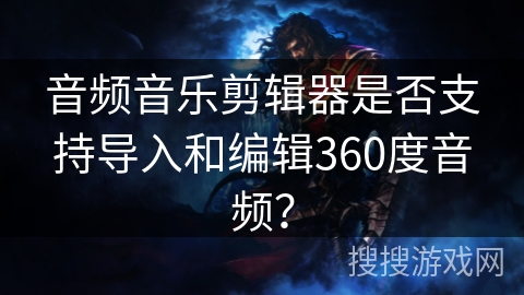 音频音乐剪辑器是否支持导入和编辑360度音频？