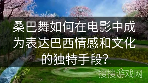 桑巴舞如何在电影中成为表达巴西情感和文化的独特手段？