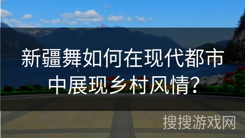 新疆舞如何在现代都市中展现乡村风情？
