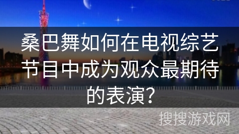 桑巴舞如何在电视综艺节目中成为观众最期待的表演？