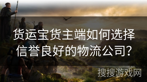 货运宝货主端如何选择信誉良好的物流公司? 货运宝货主端如何选择信誉良好的物流公司?