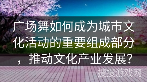 广场舞如何成为城市文化活动的重要组成部分，推动文化产业发展？