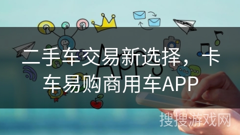 二手车交易新选择，卡车易购商用车APP