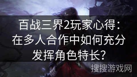 百战三界2玩家心得：在多人合作中如何充分发挥角色特长？