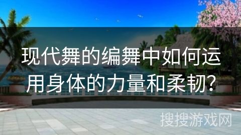 现代舞的编舞中如何运用身体的力量和柔韧？