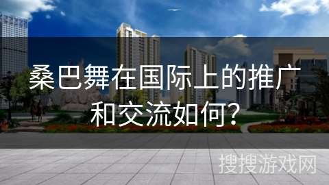 桑巴舞在国际上的推广和交流如何？