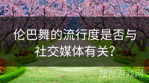 伦巴舞的流行度是否与社交媒体有关？