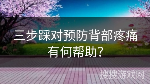三步踩对预防背部疼痛有何帮助？