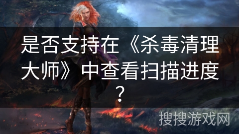 是否支持在《杀毒清理大师》中查看扫描进度? 是否支持在《杀毒清理大师》中查看扫描进度?