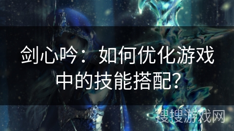 剑心吟:如何优化游戏中的技能搭配? 剑心吟:如何优化游戏中的技能搭配?