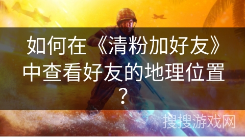 如何在《清粉加好友》中查看好友的地理位置? 如何在《清粉加好友》中查看好友的地理位置?