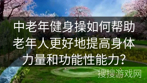 中老年健身操如何帮助老年人更好地提高身体力量和功能性能力？