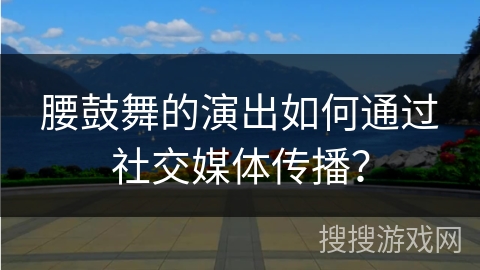 腰鼓舞的演出如何通过社交媒体传播？