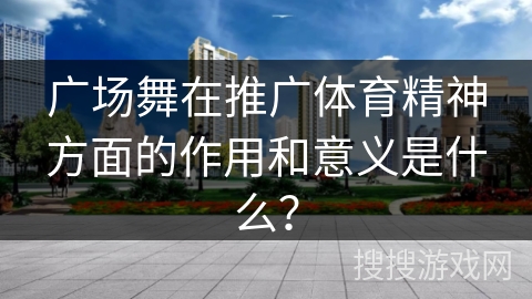 广场舞在推广体育精神方面的作用和意义是什么？
