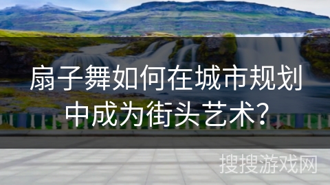 扇子舞如何在城市规划中成为街头艺术？