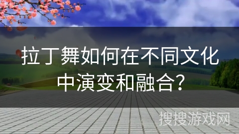 拉丁舞如何在不同文化中演变和融合？
