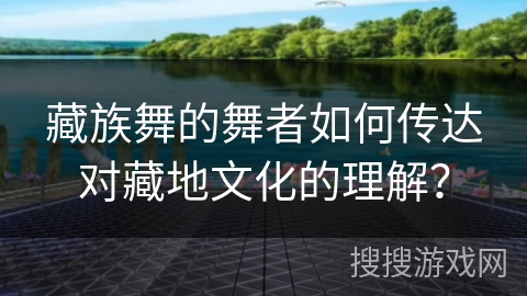 藏族舞的舞者如何传达对藏地文化的理解？