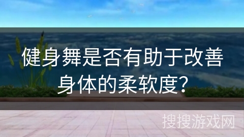 健身舞是否有助于改善身体的柔软度？