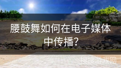 腰鼓舞如何在电子媒体中传播？