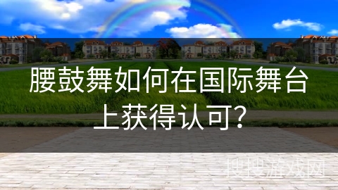 腰鼓舞如何在国际舞台上获得认可？