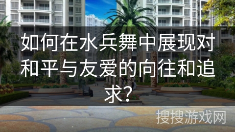 如何在水兵舞中展现对和平与友爱的向往和追求？