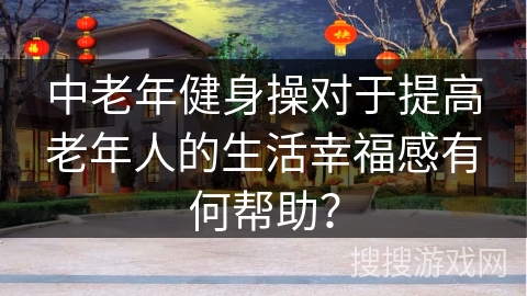 中老年健身操对于提高老年人的生活幸福感有何帮助？