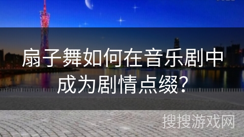 扇子舞如何在音乐剧中成为剧情点缀？
