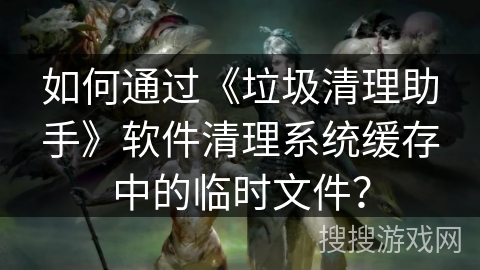 如何通过《垃圾清理助手》软件清理系统缓存中的临时文件？