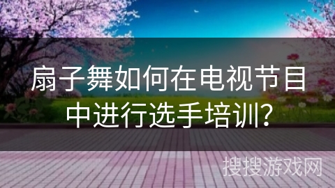 扇子舞如何在电视节目中进行选手培训？