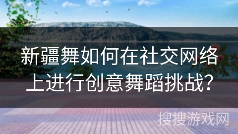 新疆舞如何在社交网络上进行创意舞蹈挑战？