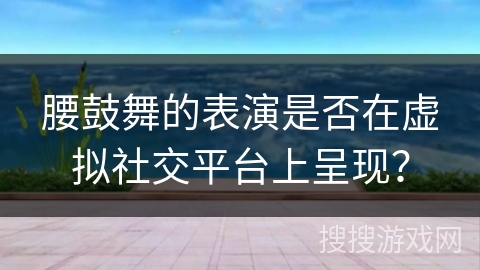 腰鼓舞的表演是否在虚拟社交平台上呈现？