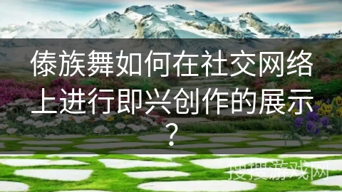 傣族舞如何在社交网络上进行即兴创作的展示？