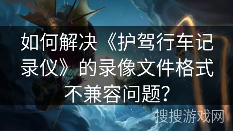 如何解决《护驾行车记录仪》的录像文件格式不兼容问题？