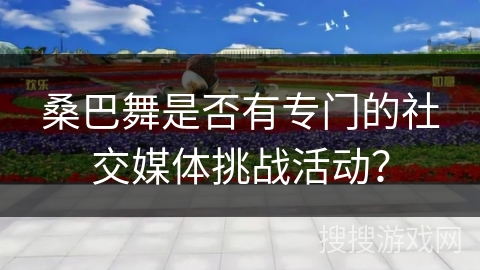 桑巴舞是否有专门的社交媒体挑战活动？