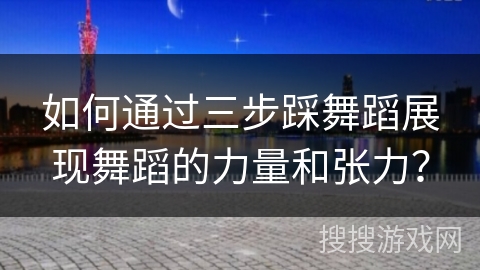 如何通过三步踩舞蹈展现舞蹈的力量和张力？