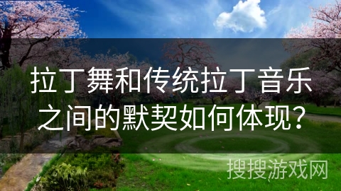 拉丁舞和传统拉丁音乐之间的默契如何体现？