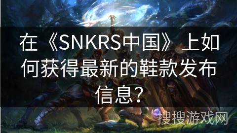在《SNKRS中国》上如何获得最新的鞋款发布信息？