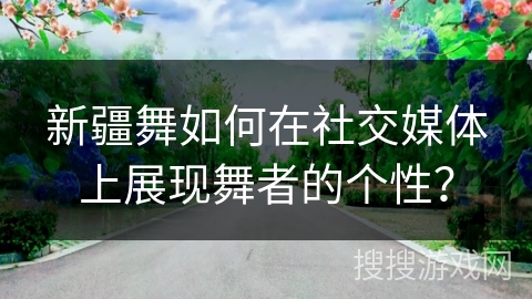 新疆舞如何在社交媒体上展现舞者的个性？