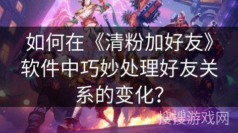 如何在《清粉加好友》软件中巧妙处理好友关系的变化？