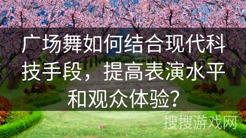 广场舞如何结合现代科技手段，提高表演水平和观众体验？