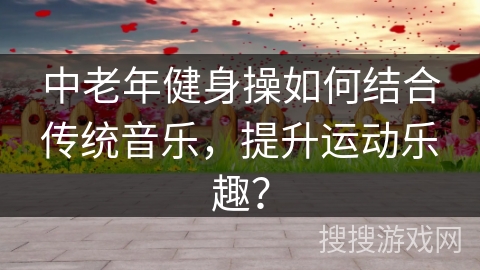 中老年健身操如何结合传统音乐，提升运动乐趣？