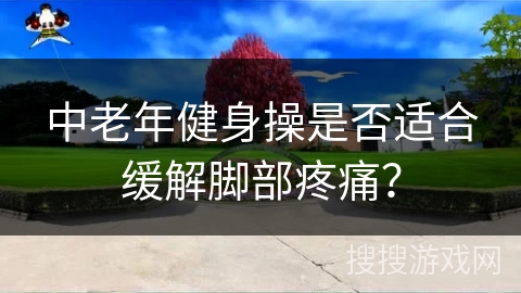 中老年健身操是否适合缓解脚部疼痛？